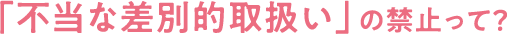 「不当な差別的取扱い」の禁止って？