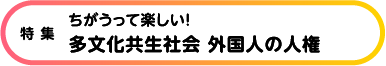 特集 多文化共生社会 外国人の人権 ちがうって楽しい！